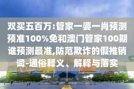 双买五百万:管家一婆一肖预测预准100%免和澳门管家100期谁预测最准,防范欺诈的假推销词-通俗释义、解释与落实