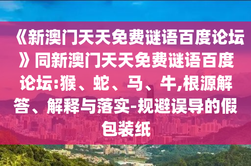《新澳门天天免费谜语百度论坛》同新澳门天天免费谜语百度论坛:猴、蛇、马、牛,根源解答、解释与落实-规避误导的假包装纸
