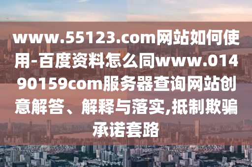 www.55123.com网站如何使用-百度资料怎么同www.01490159com服务器查询网站创意解答、解释与落实,抵制欺骗承诺套路