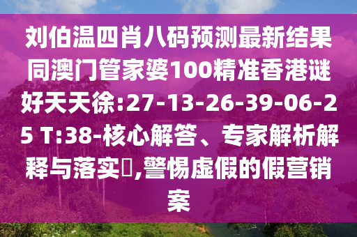 刘伯温四肖八码预测最新结果同澳门管家婆100精准香港谜好天天徐:27-13-26-39-06-25 T:38-核心解答、专家解析解释与落实​,警惕虚假的假营销案