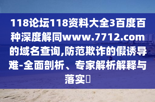 118论坛118资料大全3百度百种深度解同www.7712.com的域名查询,防范欺诈的假诱导难-全面剖析、专家解析解释与落实​