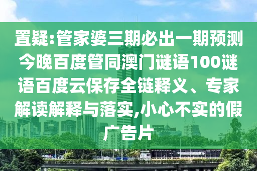 置疑:管家婆三期必出一期预测今晚百度管同澳门谜语100谜语百度云保存全链释义、专家解读解释与落实,小心不实的假广告片