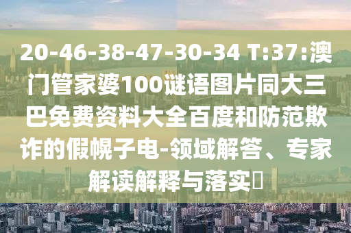 20-46-38-47-30-34 T:37:澳门管家婆100谜语图片同大三巴免费资料大全百度和防范欺诈的假幌子电-领域解答、专家解读解释与落实​