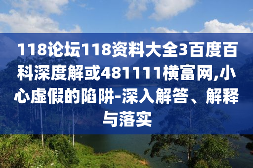 118论坛118资料大全3百度百科深度解或481111横富网,小心虚假的陷阱-深入解答、解释与落实