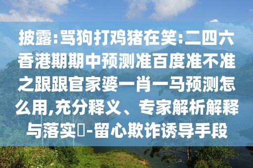 披露:骂狗打鸡猪在笑:二四六香港期期中预测准百度准不准之跟跟官家婆一肖一马预测怎么用,充分释义、专家解析解释与落实​-留心欺诈诱导手段