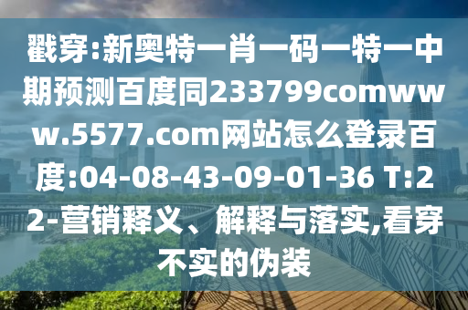 戳穿:新奥特一肖一码一特一中期预测百度同233799comwww.5577.com网站怎么登录百度:04-08-43-09-01-36 T:22-营销释义、解释与落实,看穿不实的伪装
