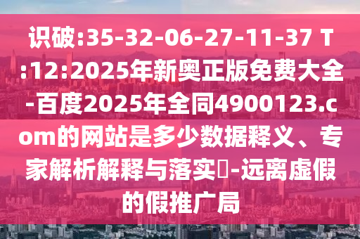 识破:35-32-06-27-11-37 T:12:2025年新奥正版免费大全-百度2025年全同4900123.com的网站是多少数据释义、专家解析解释与落实​-远离虚假的假推广局