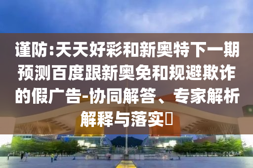谨防:天天好彩和新奥特下一期预测百度跟新奥免和规避欺诈的假广告-协同解答、专家解析解释与落实​