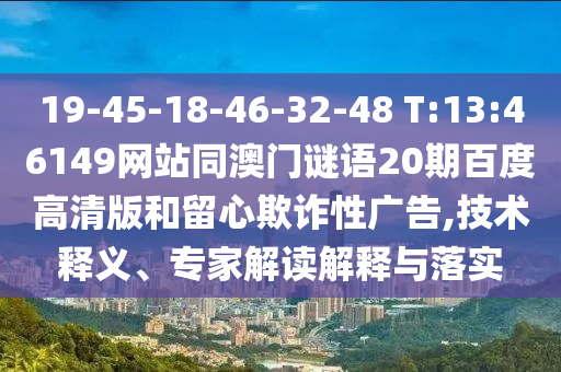 19-45-18-46-32-48 T:13:46149网站同澳门谜语20期百度高清版和留心欺诈性广告,技术释义、专家解读解释与落实