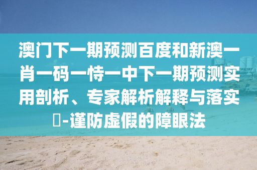 澳门下一期预测百度和新澳一肖一码一恃一中下一期预测实用剖析、专家解析解释与落实​-谨防虚假的障眼法