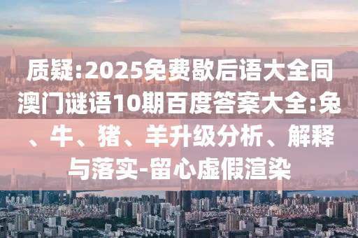 质疑:2025免费歇后语大全同澳门谜语10期百度答案大全:兔、牛、猪、羊升级分析、解释与落实-留心虚假渲染