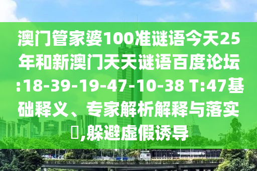 澳门管家婆100准谜语今天25年和新澳门天天谜语百度论坛:18-39-19-47-10-38 T:47基础释义、专家解析解释与落实​,躲避虚假诱导