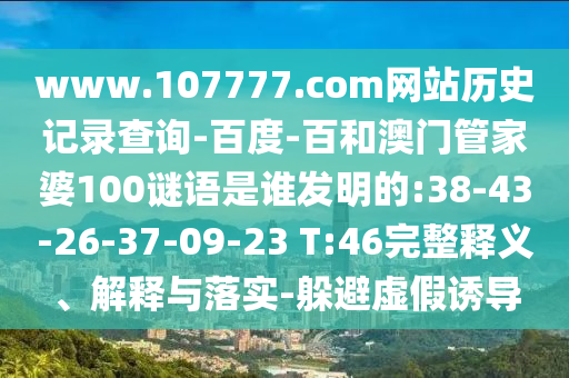 www.107777.com网站历史记录查询-百度-百和澳门管家婆100谜语是谁发明的:38-43-26-37-09-23 T:46完整释义、解释与落实-躲避虚假诱导