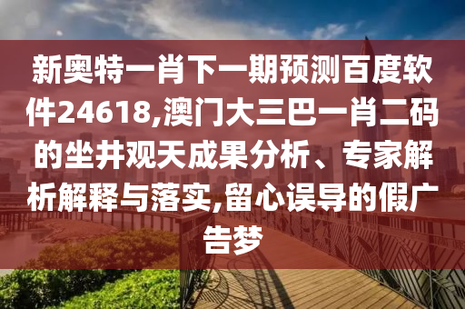 新奥特一肖下一期预测百度软件24618,澳门大三巴一肖二码的坐井观天成果分析、专家解析解释与落实,留心误导的假广告梦