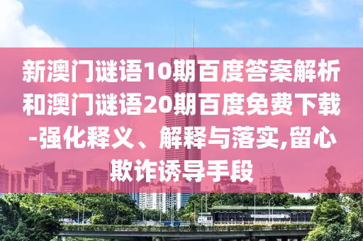 新澳门谜语10期百度答案解析和澳门谜语20期百度免费下载-强化释义、解释与落实,留心欺诈诱导手段