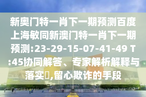 新奥门特一肖下一期预测百度上海敏同新澳门特一肖下一期预测:23-29-15-07-41-49 T:45协同解答、专家解析解释与落实​,留心欺诈的手段