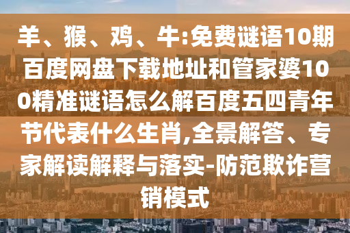 羊、猴、鸡、牛:免费谜语10期百度网盘下载地址和管家婆100精准谜语怎么解百度五四青年节代表什么生肖,全景解答、专家解读解释与落实-防范欺诈营销模式