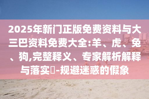 2025年新门正版免费资料与大三巴资料免费大全:羊、虎、兔、狗,完整释义、专家解析解释与落实​-规避迷惑的假象