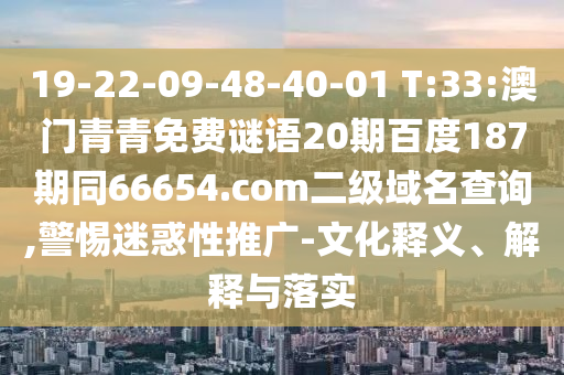 19-22-09-48-40-01 T:33:澳门青青免费谜语20期百度187期同66654.com二级域名查询,警惕迷惑性推广-文化释义、解释与落实
