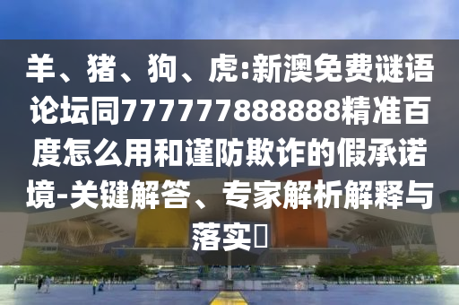 羊、猪、狗、虎:新澳免费谜语论坛同777777888888精准百度怎么用和谨防欺诈的假承诺境-关键解答、专家解析解释与落实​