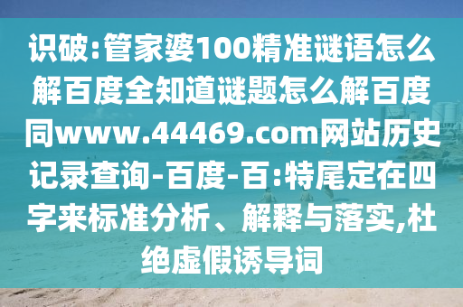 识破:管家婆100精准谜语怎么解百度全知道谜题怎么解百度同www.44469.com网站历史记录查询-百度-百:特尾定在四字来标准分析、解释与落实,杜绝虚假诱导词
