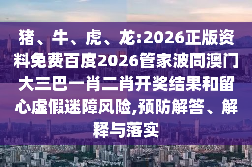猪、牛、虎、龙:2026正版资料免费百度2026管家波同澳门大三巴一肖二肖开奖结果和留心虚假迷障风险,预防解答、解释与落实