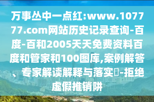 万事丛中一点红:www.107777.com网站历史记录查询-百度-百和2005天天免费资料百度和管家和100图库,案例解答、专家解读解释与落实-拒绝虚假推销阱