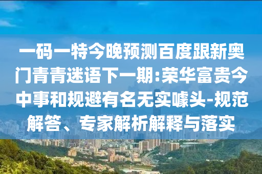 一码一特今晚预测百度跟新奥门青青迷语下一期:荣华富贵今中事和规避有名无实噱头-规范解答、专家解析解释与落实