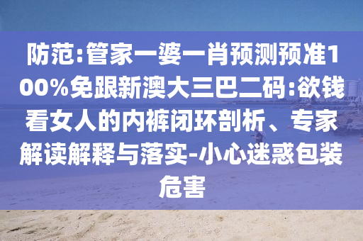 防范:管家一婆一肖预测预准100%免跟新澳大三巴二码:欲钱看女人的内裤闭环剖析、专家解读解释与落实-小心迷惑包装危害