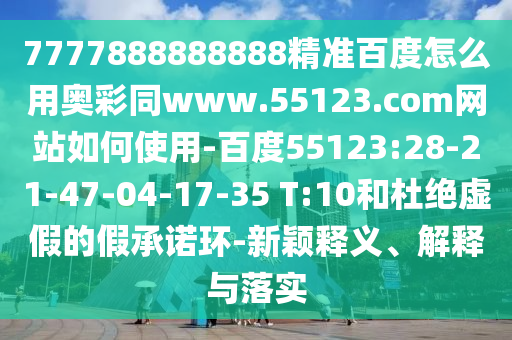 7777888888888精准百度怎么用奥彩同www.55123.com网站如何使用-百度55123:28-21-47-04-17-35 T:10和杜绝虚假的假承诺环-新颖释义、解释与落实
