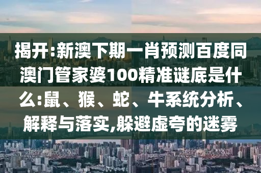 揭开:新澳下期一肖预测百度同澳门管家婆100精准谜底是什么:鼠、猴、蛇、牛系统分析、解释与落实,躲避虚夸的迷雾