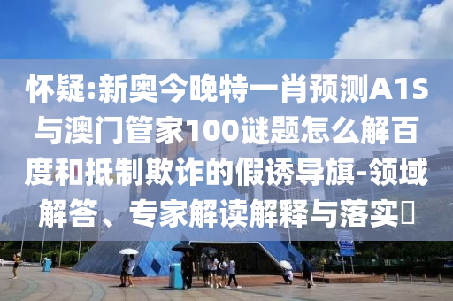 怀疑:新奥今晚特一肖预测A1S与澳门管家100谜题怎么解百度和抵制欺诈的假诱导旗-领域解答、专家解读解释与落实​