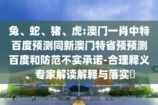 兔、蛇、猪、虎:澳门一肖中特百度预测同新澳门特省预预测百度和防范不实承诺-合理释义、专家解读解释与落实​