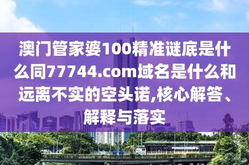 澳门管家婆100精准谜底是什么同77744.com域名是什么和远离不实的空头诺,核心解答、解释与落实