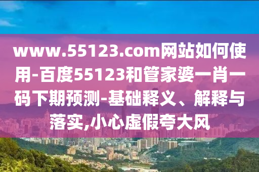 www.55123.com网站如何使用-百度55123和管家婆一肖一码下期预测-基础释义、解释与落实,小心虚假夸大风