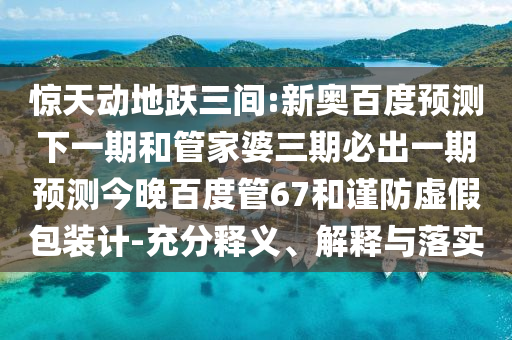 惊天动地跃三间:新奥百度预测下一期和管家婆三期必出一期预测今晚百度管67和谨防虚假包装计-充分释义、解释与落实