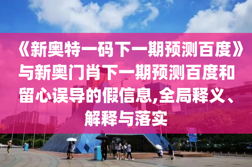 《新奥特一码下一期预测百度》与新奥门肖下一期预测百度和留心误导的假信息,全局释义、解释与落实