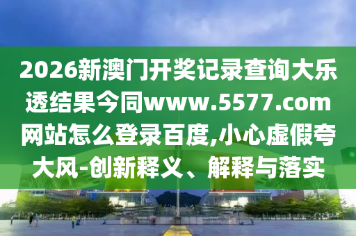 2026新澳门开奖记录查询大乐透结果今同www.5577.com网站怎么登录百度,小心虚假夸大风-创新释义、解释与落实