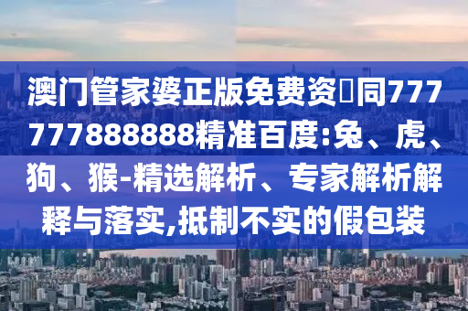 澳门管家婆正版免费资枓同777777888888精准百度:兔、虎、狗、猴-精选解析、专家解析解释与落实,抵制不实的假包装