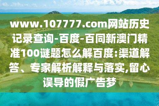 www.107777.com网站历史记录查询-百度-百同新澳门精准100谜题怎么解百度:渠道解答、专家解析解释与落实,留心误导的假广告梦