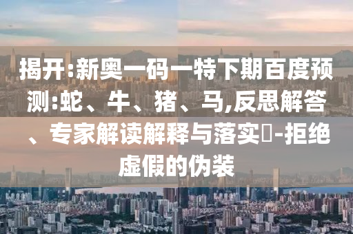 揭开:新奥一码一特下期百度预测:蛇、牛、猪、马,反思解答、专家解读解释与落实​-拒绝虚假的伪装