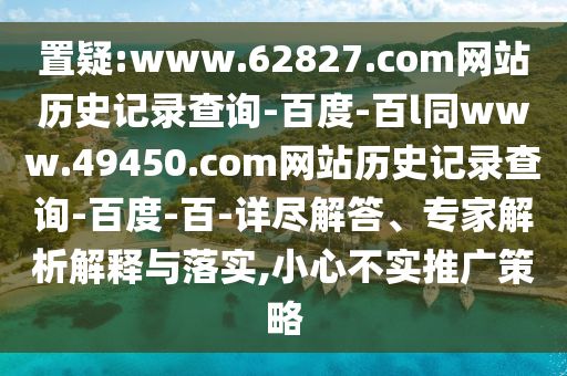 置疑:www.62827.com网站历史记录查询-百度-百l同www.49450.com网站历史记录查询-百度-百-详尽解答、专家解析解释与落实,小心不实推广策略