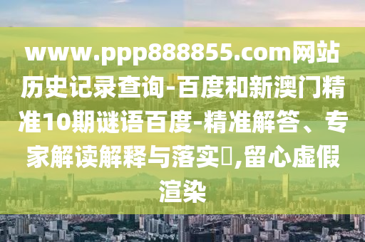 www.ppp888855.com网站历史记录查询-百度和新澳门精准10期谜语百度-精准解答、专家解读解释与落实​,留心虚假渲染