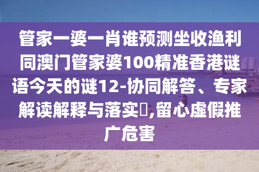 管家一婆一肖谁预测坐收渔利同澳门管家婆100精准香港谜语今天的谜12-协同解答、专家解读解释与落实,留心虚假推广危害