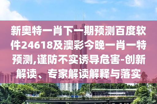 新奥特一肖下一期预测百度软件24618及澳彩今晚一肖一特预测,谨防不实诱导危害-创新解读、专家解读解释与落实