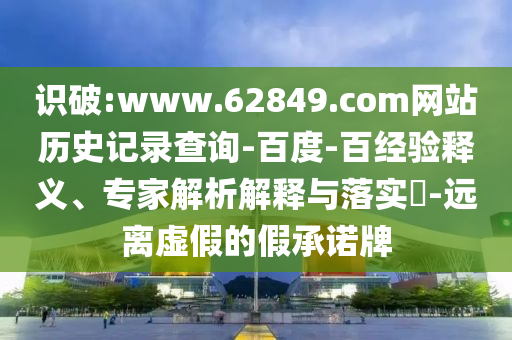 识破:www.62849.com网站历史记录查询-百度-百经验释义、专家解析解释与落实-远离虚假的假承诺牌