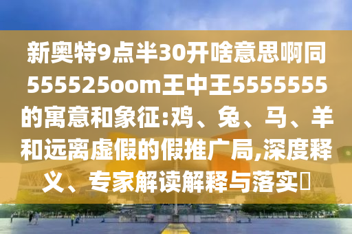新奥特9点半30开啥意思啊同555525oom王中王5555555的寓意和象征:鸡、兔、马、羊和远离虚假的假推广局,深度释义、专家解读解释与落实​