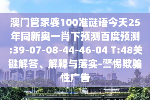 澳门管家婆100准谜语今天25年同新奥一肖下预测百度预测:39-07-08-44-46-04 T:48关键解答、解释与落实-警惕欺骗性广告