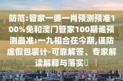 防范:管家一婆一肖预测预准100%免和澳门管家100期谁预测最准:一九相合在今期,谨防虚假包装计-可靠解答、专家解读解释与落实​