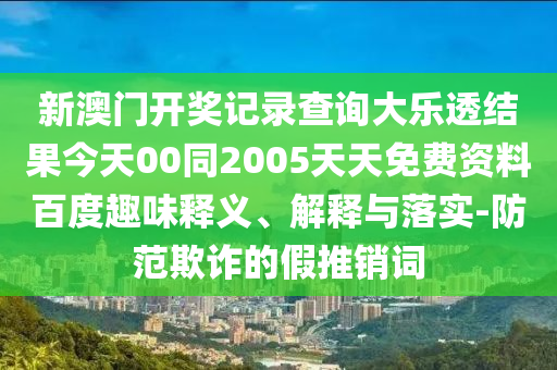 新澳门开奖记录查询大乐透结果今天00同2005天天免费资料百度趣味释义、解释与落实-防范欺诈的假推销词